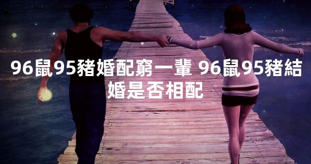 96鼠95豬婚配窮一輩 96鼠95豬結婚是否相配